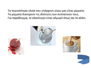 Τα περισσότερα υλικά που υπάρχουν γύρω μας είναι μίγματα.
Τα μίγματα διατηρούν τις ιδιότητες των συστατικών τους.
Για παράδειγμα, το αλατόνερο είναι αλμυρό όπως και το αλάτι.
 