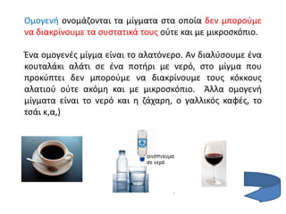 Ομογενή ονομάζονται τα μίγματα στα οποία δεν μπορούμε
να διακρίνουμε τα συστατικά τους ούτε και με μικροσκόπιο.
Ένα ομογενές μίγμα είναι το αλατόνερο. Αν διαλύσουμε ένα
κουταλάκι αλάτι σε ένα ποτήρι με νερό, στο μίγμα που
προκύπτει δεν μπορούμε να διακρίνουμε τους κόκκους
αλατιού ούτε ακόμη και με μικροσκόπιο. Άλλα ομογενή
μίγματα είναι το νερό και η ζάχαρη, ο γαλλικός καφές, το
τσάι κ,α,)
 