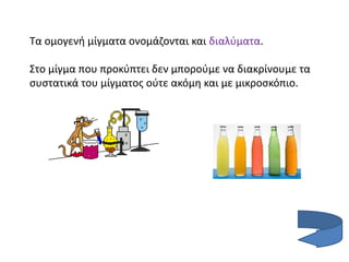 Τα ομογενή μίγματα ονομάζονται και διαλύματα.
Στo μίγμα που προκύπτει δεν μπορούμε να διακρίνουμε τα
συστατικά του μίγματος ούτε ακόμη και με μικροσκόπιο.
 