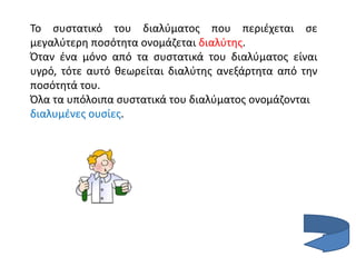 Το συστατικό του διαλύματος που περιέχεται σε
μεγαλύτερη ποσότητα ονομάζεται διαλύτης.
Όταν ένα μόνο από τα συστατικά του διαλύματος είναι
υγρό, τότε αυτό θεωρείται διαλύτης ανεξάρτητα από την
ποσότητά του.
Όλα τα υπόλοιπα συστατικά του διαλύματος ονομάζονται
διαλυμένες ουσίες.
 