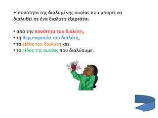 Η ποσότητα της διαλυμένης ουσίας που μπορεί να
διαλυθεί σε ένα διαλύτη εξαρτάται
• από την ποσότητα του διαλύτη,
• τη θερμοκρασία του διαλύτη,
• το είδος του διαλύτη και
• το είδος της ουσίας που διαλύουμε.
 