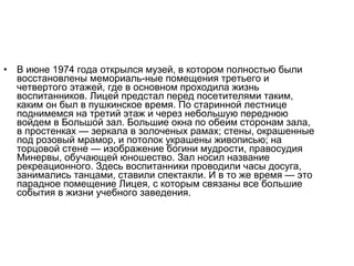 • В июне 1974 года открылся музей, в котором полностью были
восстановлены мемориаль­ные помещения третьего и
четвертого этажей, где в основном проходила жизнь
воспитанников. Лицей предстал перед посетителями таким,
каким он был в пушкинское время. По старинной лестнице
поднимемся на третий этаж и через небольшую переднюю
войдем в Большой зал. Большие окна по обеим сторонам зала,
в простенках — зеркала в золоченых рамах; стены, окрашенные
под розовый мрамор, и потолок украшены живописью; на
торцовой стене — изображение богини мудрости, правосудия
Минервы, обучающей юношество. Зал носил название
рекреационного. Здесь воспитанники проводили часы досуга,
занимались танцами, ставили спектакли. И в то же время — это
парадное помещение Лицея, с которым связаны все большие
события в жизни учебного заведения.
 