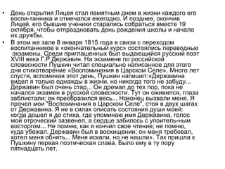 • День открытия Лицея стал памятным днем в жизни каждого его
воспи­танника и отмечался ежегодно. И позднее, окончив
Лицей, его бывшие ученики старались собраться вместе 19
октября, чтобы отпраздновать день рождения школы и начало
их дружбы.
• В этом же зале 8 января 1815 года в связи с переходом
воспитанников в «окончательный курс» состоялись переводные
экзамены. Среди приглашенных был выдающийся русский поэт
XVIII века Г.Р.Державин. На экзамене по российской
словесности Пушкин читал специально написанное для этого
дня стихотворение «Воспоминания в Царском Селе». Много лет
спустя, вспоминая этот день, Пушкин напишет:«Державина
видел я только однажды в жизни, но никогда того не забуду...
Державин был очень стар... Он дремал до тех пор, пока не
начался экзамен в русской словесности. Тут он оживился, глаза
заблистали; он преобразился весь... Наконец вызвали меня. Я
прочел мои "Воспоминания в Царском Селе", стоя в двух шагах
от Державина. Я не в силах описать состояния души моей:
когда дошел я до стиха, где упоминаю имя Державина, голос
мой отроческий зазвенел, а сердце забилось с упоитель­ным
восторгом... Не помню, как я кончил свое чтение; не помню,
куда убежал. Державин был в восхищении; он меня требовал,
хотел меня обнять... Меня искали, но не нашли». Так пришла к
Пушкину первая поэтическая слава. Было ему в ту пору
пятнадцать лет.
 