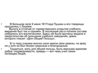 • В Большом зале 9 июня 1817года Пушкин и его товарищи
прощались с Лицеем.
Выпуск в отличие от торжественного открытия учебного
введения был тих и скромен. В последний раз в полном составе
собрались его воспитанники. Здесь им были вручены медали и
свидетельства об окончании учебного заведения, девиз
которого гласил: «Для Общей Пользы».
В ту пору ученики многих школ имели свои девизы, но вряд
ли у кого он был более гуманным и благородным.
• Трудиться, жить для обшей пользы, быть верными идеалам
добра, справедливости, правды — вот чему учил своих
питомцев Лицей.
 