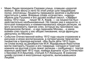 • Мимо Лицея проходила Садовая улица, славшая «дорогой
войны». Всю весну и лето по этой улице шли гвардейские
полки, ополченцы. Лицеисты прерывали занятия и выбегали
проститься с ними. Впервые слова «отечество», «народ»
обрели для Пушкина и его друзей особый смысл. «Эффект
войны 1812 года, пишет М. А. Корф, — на лицеистов был
действительно необыкновенный. Не говоря уже о жадности, с
кото­рой пожиралась и комментировалась каждая реляция, не
могу не вспомнить горячих слез, которые мы проливали над
Бородинскою битвою... и над падением Москвы... и какое
взамен слез пошло у нас общее ликование, когда французы
двинулись из Москвы!»
• События Отечественной войны 1812 года нашли отражение в
рисунках и играх воспитанников, в литературном творчестве
лицеистов и препода­вателей. «Мы были дети 1812 года»,
ли слова вслед за декабристом М.И..Муравьевым­Апостолом
могли повторить Пушкин и его товарищи. Сегодня в Газетной
комнате на круглом столе лежат реляции – сообщения с театра
военных действий 1812 года, номера журнала «Сын Отечества»
с баснями И.А.Крылова, статьей А.П.Куницына. В книжном
шкафу русские и иностранные журналы, выписывавшиеся
Лицеем.
 
