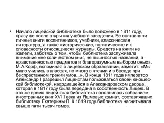 • Начало лицейской библиотеке было положено в 1811 году,
сразу же после открытия учебного заведения. Ее составляли
личные книги воспитанников, учебники, классическая
литература, а также «историчес­кие, политические и к
словесности относящиеся» журналы. Средств на книги не
жалели, заботясь о том, чтобы библиотека заслуживала
внимание «не количеством книг, не пышностью названий, а
нравственностью предметов и благоразумным выбором оных».
М.А.Корф, вспоминая о лицейском образовании, заметит: «Мы
мало учились в классах, но много в чтении и в беседе при
беспрестанном трении умов...». В конце 1811 года император
Александр I разрешил лицеистам пользоваться своей юношес­
кой библиотекой, находившейся в Александровском дворце,
которая в 1817 году была передана в собственность Лицею. В
это же время лицей­ская библиотека пополнилась собранием
иностранных книг XVIII века из Яшмовых комнат, составлявших
библиотеку Екатерины П..К 1819 году библиотека насчитывала
свыше пяти тысяч томов.
 
