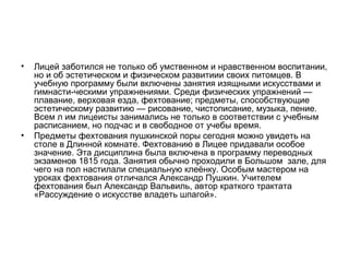 • Лицей заботился не только об умственном и нравственном воспитании,
но и об эстетическом и физическом развитиии своих питомцев. В
учебную программу были включены занятия изящными искусствами и
гимнасти­ческими упражнениями. Среди физических упражнений —
плавание, верховая езда, фехтование; предметы, способствующие
эстетическому развитию — рисование, чистописание, музыка, пение.
Всем л им лицеисты занимались не только в соответствии с учебным
расписанием, но подчас и в свободное от учебы время.
• Предметы фехтования пушкинской поры сегодня можно увидеть на
столе в Длинной комнате. Фехтованию в Лицее придавали особое
значение. Эта дисциплина была включена в программу переводных
экзаменов 1815 года. Занятия обычно проходили в Большом зале, для
чего на пол настилали специальную клеёнку. Особым мастером на
уроках фехтования отличался Александр Пушкин. Учителем
фехтования был Александр Вальвиль, автор краткого трактата
«Рассуждение о искусстве владеть шпагой».
 