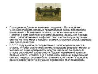 • Проходная и Длинная комнаты соединяют Большой им с
учебным классом, который представляет собой просторное
помещение с больши­ми окнами, полное света и воздуха
Потолок в нем расписан знаками Зодиака. Здесь, как прежде,
стоят расположенные амфитеатром шесть полуциркульных
столов по пять мест в каждом, скамьи, классная доска, кафедра
для преподавателя.
• В 1813 году вышло распоряжение о распределении мест в
классе, «чтобы отличники занимали высшие (первые) места, а
желающие оные оспаривать, всегда имели на то право» В
классе российской словесности Пушкин неизменно занимал
первые места. «Успехи его в латинском хороши; в русском не
столько тверды, сколько блистательны», — писал в одной из
ранних характеристик Пушкина профессор Н.Ф.Кошанский.
 
