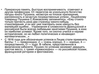 • Прекрасную память, быструю восприимчивость отмечают и
другие профессора. От педагогов не ускользнуло богатство
натуры юного Пушкина, несмотря на плохое прилежание,
рассеянность и зачастую посредственные успехи.. Лицейскому
товарищу Пушкина С.Комовскому запомнилось: «Ему стоило
только прочесть раза два страницу какого­нибудь
стихотворения, и он мог уже повторить оное наизусть без
малейшей ошибки... Упражнения в словесности французской и
российской были всегда любимыми занятиями Пушкина, в коих
он наиболее успевал. Кроме того, он охотно учился и наукам
историческим, но не любил политических и ненавидел
математических...»
• С 1816 года для обозначения успехов в Лицее стали применять
баллы: 1 — превосходно, 2 — очень хорошо, 3 — хорошо, 4 —
посредственно, О — худо. В табеле, представленном в
физическом кабинете, Пушкин по успехам занимает двадцать
шестое место, с тремя «превосходно» — по российской поэзии,
французской риторике и фехтованию.
 