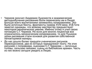 • Чириков окончил Академию Художеств и академические
методыобучения рисованию были перенесены им в Лицей.
Больше всего воспитанники занимались копированием. Это
были античные бюсты, фрагменты гравюр XVIII века. И.В.Гете
заметил однажды, что всякому мастерству предшествует
некоторое механическое умение. Именно этому и учил своих
питомцев С.Г.Чириков. Но если для многих лицеистов все
ограничилось механическим копированием, то для Пушкина
уроки рисования стали основой для развития собственной
неповторимой манеры.
• До нас дошло более тридцати ученических рисунков
первокурсников, два из которых принадлежат поэту. На этих
рисунках с поправками, оценками С.Г.Чирикова — античные
головы, сельские пейзажи, сцены из библейских времен. Часть
из них можно сегодня увидеть в Лицее.
 
