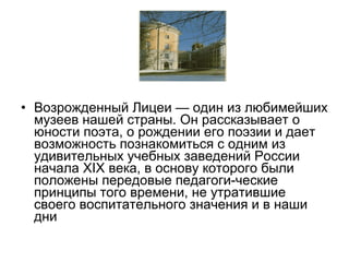 • Возрожденный Лицеи — один из любимейших
музеев нашей страны. Он рассказывает о
юности поэта, о рождении его поэзии и дает
возможность познакомиться с одним из
удивительных учебных заведений России
начала XIX века, в основу которого были
положены передовые педагоги­ческие
принципы того времени, не утратившие
своего воспитательного значения и в наши
дни
 