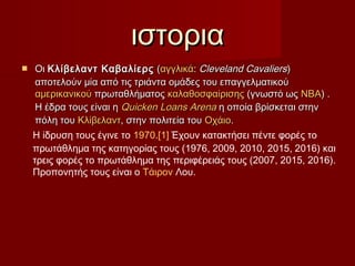  OιOι Κλίβελαντ ΚαβαλίερςΚλίβελαντ Καβαλίερς ((αγγλικάαγγλικά:: Cleveland CavaliersCleveland Cavaliers))
αποτελούν μία από τις τριάντα ομάδες του επαγγελματικούαποτελούν μία από τις τριάντα ομάδες του επαγγελματικού
αμερικανικούαμερικανικού πρωταθλήματοςπρωταθλήματος καλαθοσφαίρισηςκαλαθοσφαίρισης (γνωστό ως(γνωστό ως ΝΒΑΝΒΑ) .) .
Η έδρα τους είναι ηΗ έδρα τους είναι η QuickenQuicken LoansLoans ArenaArena η οποία βρίσκεται στηνη οποία βρίσκεται στην
πόλη τουπόλη του ΚλίβελαντΚλίβελαντ, στην πολιτεία του, στην πολιτεία του ΟχάιοΟχάιο..
ιστοριαιστορια
Η ίδρυση τους έγινε το 1970.[1] Έχουν κατακτήσει πέντε φορές το
πρωτάθλημα της κατηγορίας τους (1976, 2009, 2010, 2015, 2016) και
τρεις φορές το πρωτάθλημα της περιφέρειάς τους (2007, 2015, 2016).
Προπονητής τους είναι ο Τάιρον Λου.
 