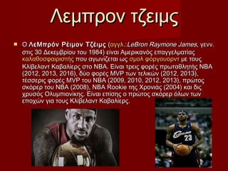 Λεμπρον τζειμςΛεμπρον τζειμς
 ΟΟ ΛεΜπρόν Ρέιμον ΤζέιμςΛεΜπρόν Ρέιμον Τζέιμς ((αγγλ.αγγλ.::LeBron Raymone JamesLeBron Raymone James, γενν., γενν.
στις 30 Δεκεμβρίου του 1984) είναι Αμερικανός επαγγελματίαςστις 30 Δεκεμβρίου του 1984) είναι Αμερικανός επαγγελματίας
καλαθοσφαιριστήςκαλαθοσφαιριστής που αγωνίζεται ωςπου αγωνίζεται ως σμολσμολ φόργουορντφόργουορντ με τουςμε τους
Κλίβελαντ Καβαλίερς στο NBA. Είναι τρεις φορές πρωταθλητής ΝΒΑΚλίβελαντ Καβαλίερς στο NBA. Είναι τρεις φορές πρωταθλητής ΝΒΑ
(2012, 2013, 2016), δύο φορές MVP των τελικών (2012, 2013),(2012, 2013, 2016), δύο φορές MVP των τελικών (2012, 2013),
τέσσερις φορές MVP του NBA (2009, 2010, 2012, 2013), πρώτοςτέσσερις φορές MVP του NBA (2009, 2010, 2012, 2013), πρώτος
σκόρερ του NBA (2008), NBA Rookie της Χρονιάς (2004) και διςσκόρερ του NBA (2008), NBA Rookie της Χρονιάς (2004) και δις
χρυσός Ολυμπιονίκης. Είναι επίσης ο πρώτος σκόρερ όλων τωνχρυσός Ολυμπιονίκης. Είναι επίσης ο πρώτος σκόρερ όλων των
εποχών για τους Κλίβελαντ Καβαλίερς.εποχών για τους Κλίβελαντ Καβαλίερς.
 