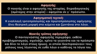 Αφηγητής:
Ο ποιητής είναι ο αφηγητής της ιστορίας. Ετεροδιηγητικός
(αμέτοχος στην ιστορία) – αφηγείται σε γ΄ πρόσωπο.
Αφηγηματική τεχνική:
Η εναλλαγή τριτοπρόσωπης και πρωτοπρόσωπης αφήγησης
δίνει θεατρική μορφή στο κείμενο και ζωντάνια στο λόγο.
Μεικτός τρόπος αφήγησης:
Ο παντογνώστης αφηγητής περιγράφει, εκθέτει
προβληματισμούς, σχολιάζει, κρίνει τα γεγονότα και τα πρόσωπα
και δίνει το λόγο στους ήρωες, οι οποίοι διεκπεραιώνουν τους
ρόλους τους λέγοντας σε ευθύ λόγο ο καθένας τα λόγια του.
 