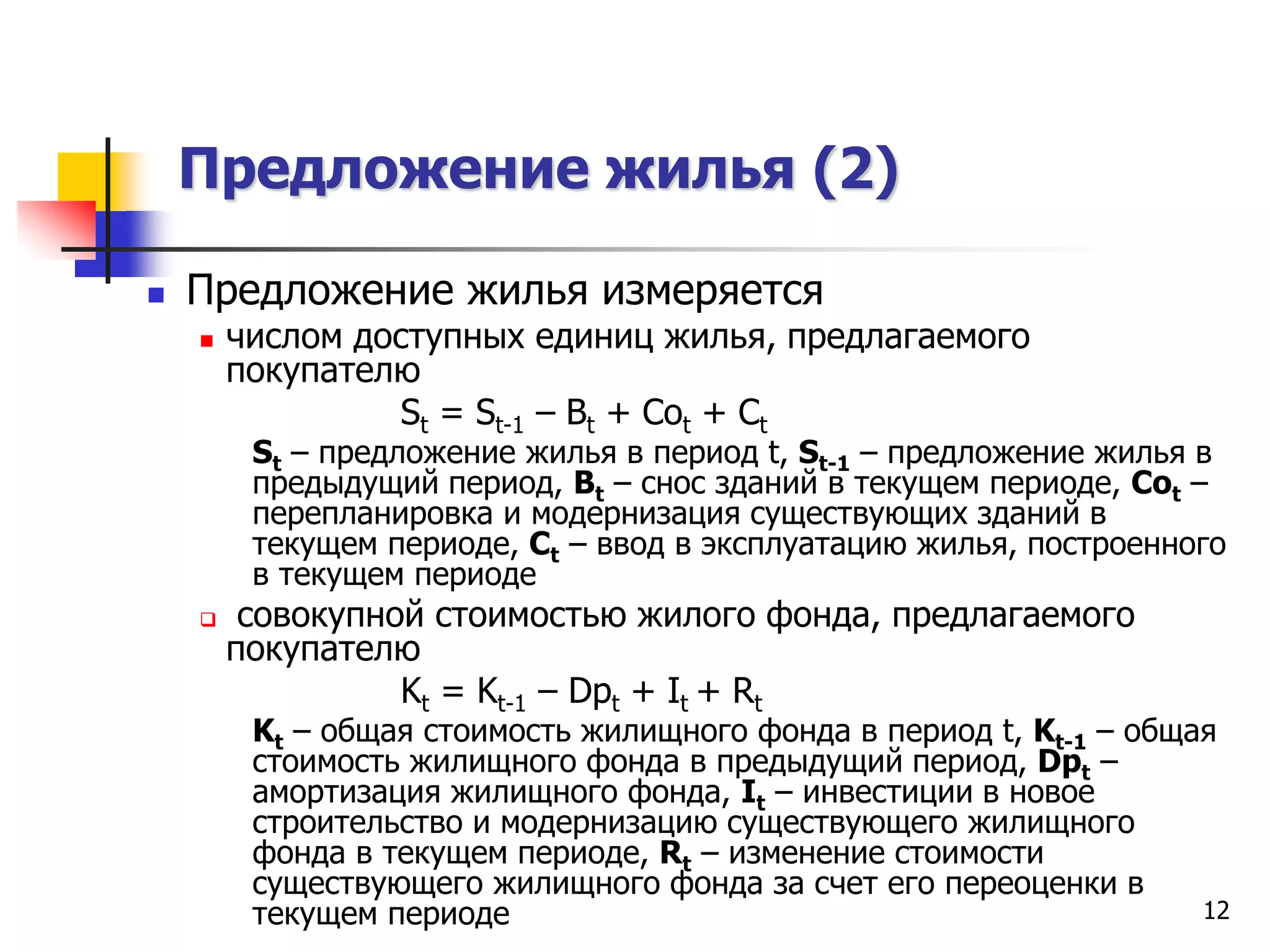 12
Предложение жилья (2)
 Предложение жилья измеряется
 числом доступных единиц жилья, предлагаемого
покупателю
St = St-1 – Bt + Cot + Ct
St – предложение жилья в период t, St-1 – предложение жилья в
предыдущий период, Bt – снос зданий в текущем периоде, Cot –
перепланировка и модернизация существующих зданий в
текущем периоде, Ct – ввод в эксплуатацию жилья, построенного
в текущем периоде
 совокупной стоимостью жилого фонда, предлагаемого
покупателю
Kt = Kt-1 – Dpt + It + Rt
Kt – общая стоимость жилищного фонда в период t, Kt-1 – общая
стоимость жилищного фонда в предыдущий период, Dpt –
амортизация жилищного фонда, It – инвестиции в новое
строительство и модернизацию существующего жилищного
фонда в текущем периоде, Rt – изменение стоимости
существующего жилищного фонда за счет его переоценки в
текущем периоде
 