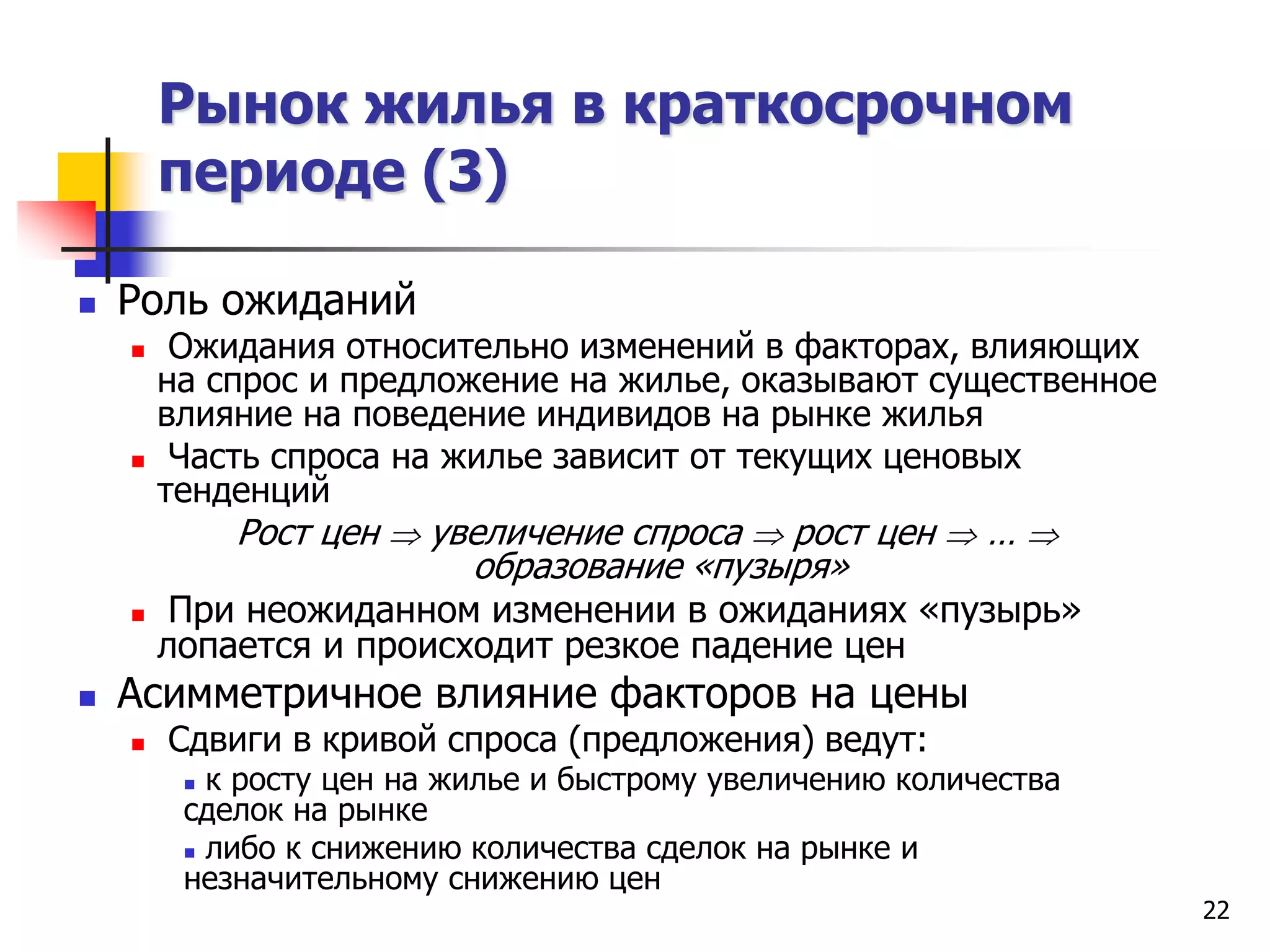 22
Рынок жилья в краткосрочном
периоде (3)
 Роль ожиданий
 Ожидания относительно изменений в факторах, влияющих
на спрос и предложение на жилье, оказывают существенное
влияние на поведение индивидов на рынке жилья
 Часть спроса на жилье зависит от текущих ценовых
тенденций
Рост цен  увеличение спроса  рост цен  … 
образование «пузыря»
 При неожиданном изменении в ожиданиях «пузырь»
лопается и происходит резкое падение цен
 Асимметричное влияние факторов на цены
 Сдвиги в кривой спроса (предложения) ведут:
 к росту цен на жилье и быстрому увеличению количества
сделок на рынке
 либо к снижению количества сделок на рынке и
незначительному снижению цен
 