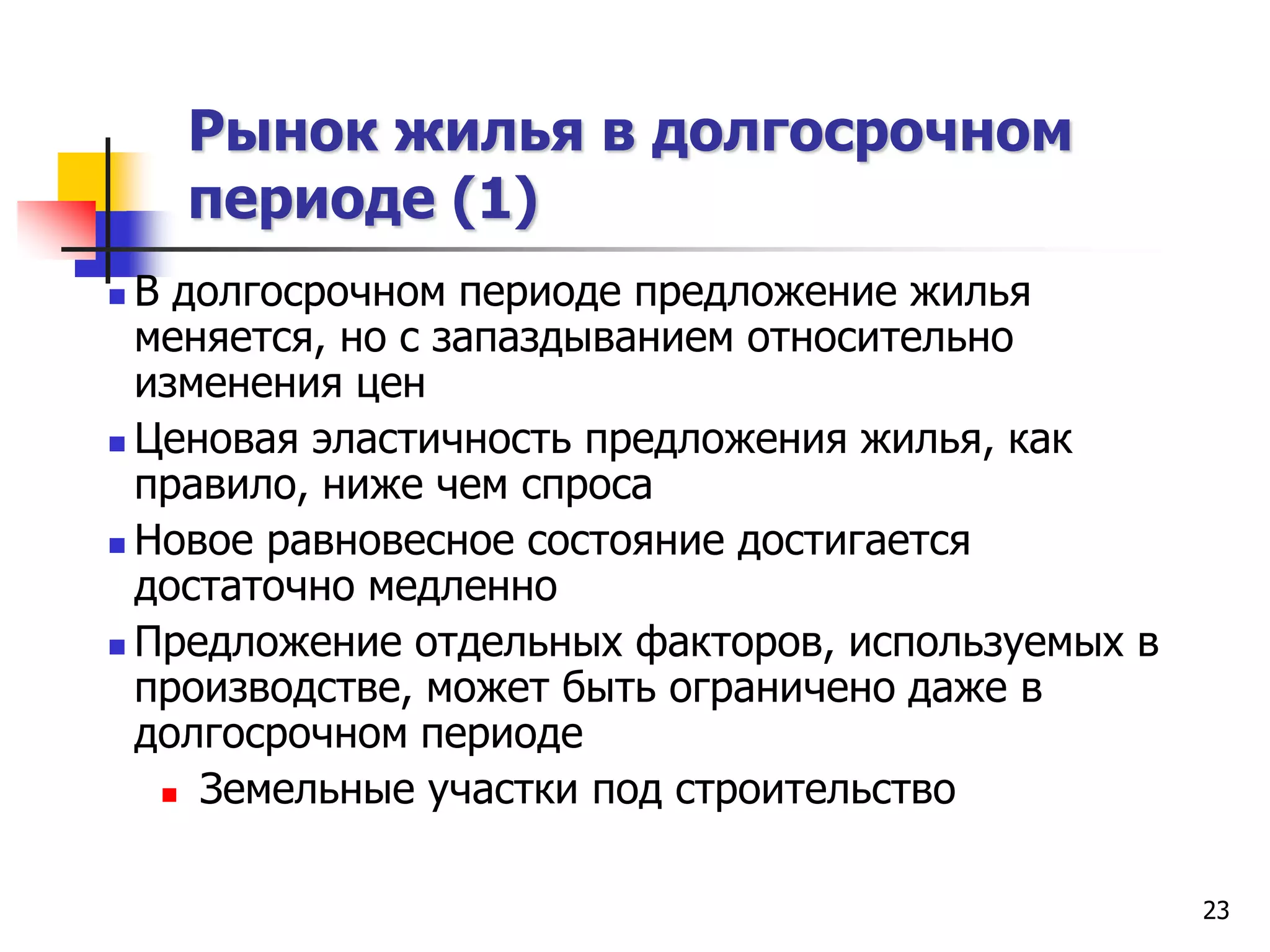 23
Рынок жилья в долгосрочном
периоде (1)
 В долгосрочном периоде предложение жилья
меняется, но с запаздыванием относительно
изменения цен
 Ценовая эластичность предложения жилья, как
правило, ниже чем спроса
 Новое равновесное состояние достигается
достаточно медленно
 Предложение отдельных факторов, используемых в
производстве, может быть ограничено даже в
долгосрочном периоде
 Земельные участки под строительство
 