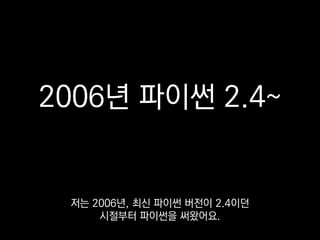 2006년 파이썬 2.4~
저는 2006년, 최신 파이썬 버전이 2.4이던
시절부터 파이썬을 써왔어요.
 