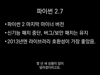 파이썬 2.7
•파이썬 2 마지막 마이너 버전
•신기능 패치 중단, 버그/보안 패치는 유지
•2013년엔 라이브러리 호환성이 가장 좋았음.
요즘은 써드파티 라이브러리도
어지간해선 3를 지원해요.
 