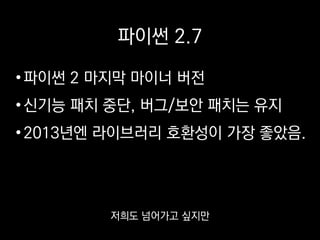 파이썬 2.7
•파이썬 2 마지막 마이너 버전
•신기능 패치 중단, 버그/보안 패치는 유지
•2013년엔 라이브러리 호환성이 가장 좋았음.
이미 2에 맞춰서 짠 코드가 많아서
쉽게 넘어가진 못 하고 있습니다.
 