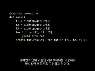 async def main():
f1 = aiohttp.get(url1)
f2 = aiohttp.get(url2)
f3 = aiohttp.get(url3)
for fut in [f1, f2, f3]:
await fut
print([fut.result() for fut in [f1, f2, f3]])
파이썬 3.5에서는 아예 C#처럼
async와 await 키워드까지 추가돼서
 