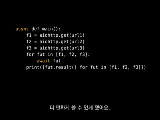 async def main():
f1 = aiohttp.get(url1)
f2 = aiohttp.get(url2)
f3 = aiohttp.get(url3)
for fut in [f1, f2, f3]:
await fut
print([fut.result() for fut in [f1, f2, f3]])
asyncio에 맞춰진 라이브러리만
써야해서 선택의 폭이 좁아지긴 해요.
 