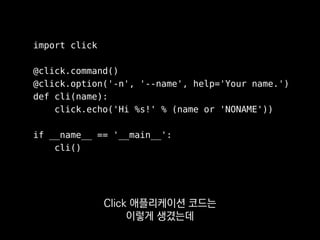 import click
@click.command()
@click.option('-n', '--name', help='Your name.')
def cli(name):
click.echo('Hi %s!' % (name or 'NONAME'))
if __name__ == '__main__':
cli()
이렇게 데코레이터로
커맨드 옵션을 선언하면
 