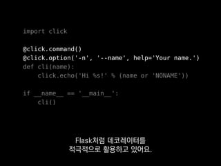 import click
@click.command()
@click.option('-n', '--name', help='Your name.')
def cli(name):
click.echo('Hi %s!' % (name or 'NONAME'))
if __name__ == '__main__':
cli()
같은 이름의 매개변수로
값이 들어오게 돼요.
 
