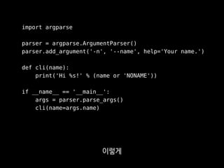 import argparse
parser = argparse.ArgumentParser()
parser.add_argument('-n', '--name', help='Your name.')
def cli(name):
print('Hi %s!' % (name or 'NONAME'))
if __name__ == '__main__':
args = parser.parse_args()
cli(name=args.name)
파싱하고 넘겨주는 곳이
따로 떨어져 있어서
 