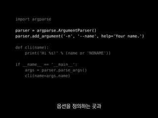 import argparse
parser = argparse.ArgumentParser()
parser.add_argument('-n', '--name', help='Your name.')
def cli(name):
print('Hi %s!' % (name or 'NONAME'))
if __name__ == '__main__':
args = parser.parse_args()
cli(name=args.name)
Click에 비해 불편했습니다.
 