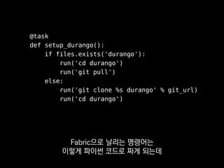 @task
def setup_durango():
if files.exists('durango'):
run('cd durango')
run('git pull')
else:
run('git clone %s durango' % git_url)
run('cd durango')
배포 스크립트들을 짜다 보면
꼭 이런 식으로
 