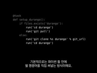 @task
def setup_durango():
if files.exists('durango'):
run('cd durango')
run('git pull')
else:
run('git clone %s durango' % git_url)
run('cd durango')
처음 돌린 건지 아닌지에 따라
분기를 나누는 패턴이 많이 나타나는데
 