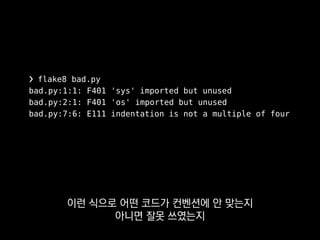 ❯ flake8 bad.py
bad.py:1:1: F401 'sys' imported but unused
bad.py:2:1: F401 'os' imported but unused
bad.py:7:6: E111 indentation is not a multiple of four
이걸 작업자 각자가
에디터에 연동해서 쓰기도 하고
 