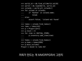 >>> world_id = db.find_all(World.id)[0]
>>> world = db.load(World, world_id)
>>> islands = world.all_islands()
>>> for island in islands:
... if 'Python' in island.name:
... break
... else:
... assert False, 'island not found'
...
>>> lakes = island.find_lakes()
>>> lake = lakes[42]
>>> p = Player(id=1)
>>> p.level = 0
>>> for item in INITIAL_ITEMS:
... p.inventory.add_item(item)
...
>>> homes = island.find_homes()
>>> p.home = homes[999]
>>> p.move_to(lake)
Player-1 moved to lake-42!
그 시나리오에 필요한
게임 세계를 구축하는데
 