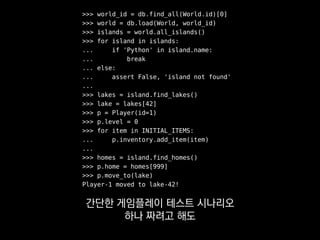 >>> world_id = db.find_all(World.id)[0]
>>> world = db.load(World, world_id)
>>> islands = world.all_islands()
>>> for island in islands:
... if 'Python' in island.name:
... break
... else:
... assert False, 'island not found'
...
>>> lakes = island.find_lakes()
>>> lake = lakes[42]
>>> p = Player(id=1)
>>> p.level = 0
>>> for item in INITIAL_ITEMS:
... p.inventory.add_item(item)
...
>>> homes = island.find_homes()
>>> p.home = homes[999]
>>> p.move_to(lake)
Player-1 moved to lake-42!
굉장히 깊은 의존성을
풀어야 하는 경우가 있어요.
 