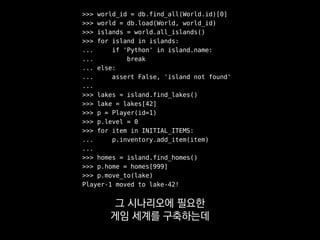 >>> world_id = db.find_all(World.id)[0]
>>> world = db.load(World, world_id)
>>> islands = world.all_islands()
>>> for island in islands:
... if 'Python' in island.name:
... break
... else:
... assert False, 'island not found'
...
>>> lakes = island.find_lakes()
>>> lake = lakes[42]
>>> p = Player(id=1)
>>> p.level = 0
>>> for item in INITIAL_ITEMS:
... p.inventory.add_item(item)
...
>>> homes = island.find_homes()
>>> p.home = homes[999]
>>> p.move_to(lake)
Player-1 moved to lake-42!
이 코드는 읽으라고 쓴 게 아니에요.
 