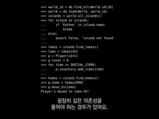 >>> world_id = db.find_all(World.id)[0]
>>> world = db.load(World, world_id)
>>> islands = world.all_islands()
>>> for island in islands:
... if 'Python' in island.name:
... break
... else:
... assert False, 'island not found'
...
>>> lakes = island.find_lakes()
>>> lake = lakes[42]
>>> p = Player(id=1)
>>> p.level = 0
>>> for item in INITIAL_ITEMS:
... p.inventory.add_item(item)
...
>>> homes = island.find_homes()
>>> p.home = homes[999]
>>> p.move_to(lake)
Player-1 moved to lake-42!
여기서 테스트하고 싶은 건
 