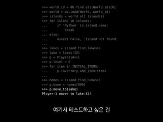 >>> world_id = db.find_all(World.id)[0]
>>> world = db.load(World, world_id)
>>> islands = world.all_islands()
>>> for island in islands:
... if 'Python' in island.name:
... break
... else:
... assert False, 'island not found'
...
>>> lakes = island.find_lakes()
>>> lake = lakes[42]
>>> p = Player(id=1)
>>> p.level = 0
>>> for item in INITIAL_ITEMS:
... p.inventory.add_item(item)
...
>>> homes = island.find_homes()
>>> p.home = homes[999]
>>> p.move_to(lake)
Player-1 moved to lake-42!
플레이어와 호수를 준비하려면
 
