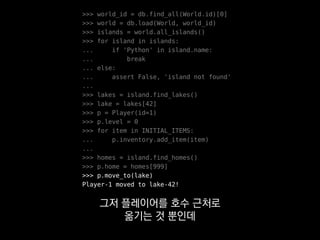 >>> world_id = db.find_all(World.id)[0]
>>> world = db.load(World, world_id)
>>> islands = world.all_islands()
>>> for island in islands:
... if 'Python' in island.name:
... break
... else:
... assert False, 'island not found'
...
>>> lakes = island.find_lakes()
>>> lake = lakes[42]
>>> p = Player(id=1)
>>> p.level = 0
>>> for item in INITIAL_ITEMS:
... p.inventory.add_item(item)
...
>>> homes = island.find_homes()
>>> p.home = homes[999]
>>> p.move_to(lake)
Player-1 moved to lake-42!
앞쪽에 훨씬 복잡하고 많은 코드가
필요할 수 있다는 걸 보여드리고 싶었어요.
 