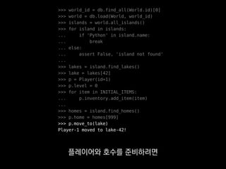 >>> world_id = db.find_all(World.id)[0]
>>> world = db.load(World, world_id)
>>> islands = world.all_islands()
>>> for island in islands:
... if 'Python' in island.name:
... break
... else:
... assert False, 'island not found'
...
>>> lakes = island.find_lakes()
>>> lake = lakes[42]
>>> p = Player(id=1)
>>> p.level = 0
>>> for item in INITIAL_ITEMS:
... p.inventory.add_item(item)
...
>>> homes = island.find_homes()
>>> p.home = homes[999]
>>> p.move_to(lake)
Player-1 moved to lake-42!
게임서버에서는 게임 세계가
알아서 구축되잖아요?
 