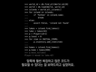 >>> world_id = db.find_all(World.id)[0]
>>> world = db.load(World, world_id)
>>> islands = world.all_islands()
>>> for island in islands:
... if 'Python' in island.name:
... break
... else:
... assert False, 'island not found'
...
>>> lakes = island.find_lakes()
>>> lake = lakes[42]
>>> p = Player(id=1)
>>> p.level = 0
>>> for item in INITIAL_ITEMS:
... p.inventory.add_item(item)
...
>>> homes = island.find_homes()
>>> p.home = homes[999]
>>> p.move_to(lake)
Player-1 moved to lake-42!
만약 서버를 직접 돌리는 방식으로만
테스트하게 되면
 