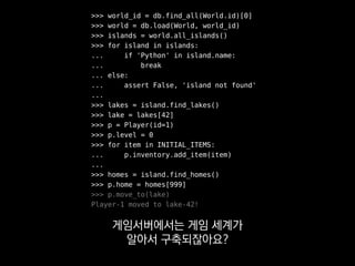 >>> world_id = db.find_all(World.id)[0]
>>> world = db.load(World, world_id)
>>> islands = world.all_islands()
>>> for island in islands:
... if 'Python' in island.name:
... break
... else:
... assert False, 'island not found'
...
>>> lakes = island.find_lakes()
>>> lake = lakes[42]
>>> p = Player(id=1)
>>> p.level = 0
>>> for item in INITIAL_ITEMS:
... p.inventory.add_item(item)
...
>>> homes = island.find_homes()
>>> p.home = homes[999]
>>> p.move_to(lake)
Player-1 moved to lake-42!
이런 부분이 고달플 수 있다는 걸
잘 모르고 넘어갈 수 있어요.
 