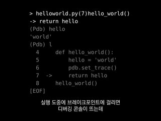> helloworld.py(7)hello_world()
-> return hello
(Pdb) hello
'world'
(Pdb) l
4 def hello_world():
5 hello = 'world'
6 pdb.set_trace()
7 -> return hello
8 hello_world()
[EOF]
변수 내용을 확인한다거나
 