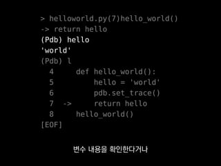 > helloworld.py(7)hello_world()
-> return hello
(Pdb) hello
'world'
(Pdb) l
4 def hello_world():
5 hello = 'world'
6 pdb.set_trace()
7 -> return hello
8 hello_world()
[EOF]
아니면 콜스택 위아래를 오간다거나
한 스텝씩 넘겨본다거나 할 수 있어요.
 