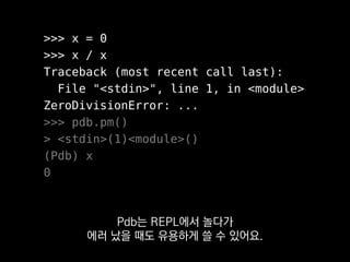 >>> x = 0
>>> x / x
Traceback (most recent call last):
File "<stdin>", line 1, in <module>
ZeroDivisionError: ...
>>> pdb.pm()
> <stdin>(1)<module>()
(Pdb) x
0
이것을 실행하면 마지막 에러가 발생했던 곳을
바로 디버깅할 수 있어요.
 