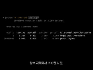 ❯ python -m cProfile log10.py
10000002 function calls in 2.269 seconds
Ordered by: standard name
ncalls tottime percall cumtime percall filename:lineno(function)
1 0.327 0.327 2.269 2.269 log10.py:1(<module>)
10000000 1.942 0.000 1.942 0.000 {math.log10}
하위 콜스택까지 포함한 시간은
그 옆에 있어요.
 
