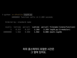 ❯ python -m cProfile log10.py
10000002 function calls in 2.269 seconds
Ordered by: standard name
ncalls tottime percall cumtime percall filename:lineno(function)
1 0.327 0.327 2.269 2.269 log10.py:1(<module>)
10000000 1.942 0.000 1.942 0.000 {math.log10}
파이썬에서 가장 기본적으로 사용할 수 있는
꽤 쓸만한 프로파일러입니다.
 