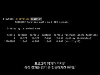 ❯ python -m cProfile log10.py
10000002 function calls in 2.269 seconds
Ordered by: standard name
ncalls tottime percall cumtime percall filename:lineno(function)
1 0.327 0.327 2.269 2.269 log10.py:1(<module>)
10000000 1.942 0.000 1.942 0.000 {math.log10}
단 측정 오버헤드가 제법 있으니까
라이브 서버 같은 곳에선 쓰지 마세요.
 