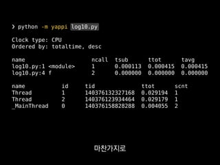 ❯ python -m yappi log10.py
Clock type: CPU
Ordered by: totaltime, desc
name ncall tsub ttot tavg
log10.py:1 <module> 1 0.000113 0.000415 0.000415
log10.py:4 f 2 0.000000 0.000000 0.000000
name id tid ttot scnt
Thread 1 140376132327168 0.029194 1
Thread 2 140376123934464 0.029179 1
_MainThread 0 140376158828288 0.004055 2
실행시간이 나오고
 