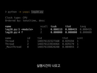 ❯ python -m yappi log10.py
Clock type: CPU
Ordered by: totaltime, desc
name ncall tsub ttot tavg
log10.py:1 <module> 1 0.000113 0.000415 0.000415
log10.py:4 f 2 0.000000 0.000000 0.000000
name id tid ttot scnt
Thread 1 140376132327168 0.029194 1
Thread 2 140376123934464 0.029179 1
_MainThread 0 140376158828288 0.004055 2
게다가 약간만 커스터마이징 하면
gevent 스레드도 측정할 수 있어요.
 